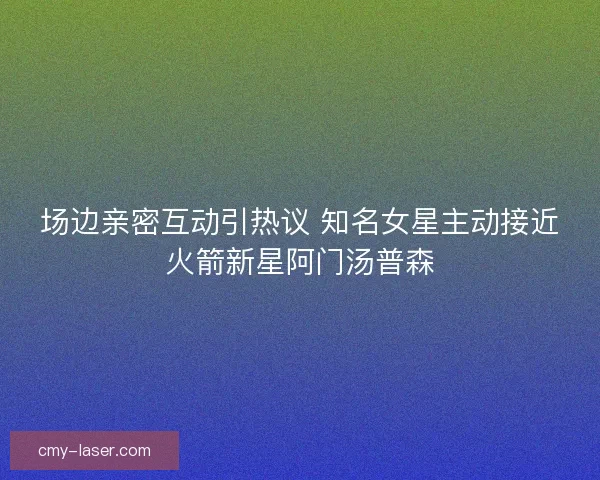 场边亲密互动引热议 知名女星主动接近火箭新星阿门汤普森