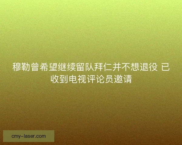 穆勒曾希望继续留队拜仁并不想退役 已收到电视评论员邀请