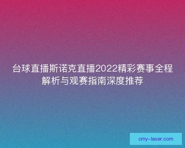 台球直播斯诺克直播2022精彩赛事全程解析与观赛指南深度推荐