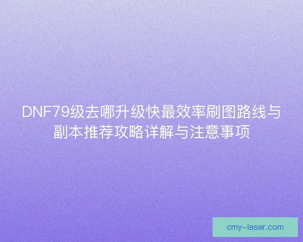 DNF79级去哪升级快最效率刷图路线与副本推荐攻略详解与注意事项