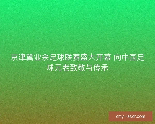 京津冀业余足球联赛盛大开幕 向中国足球元老致敬与传承