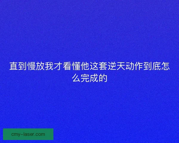 直到慢放我才看懂他这套逆天动作到底怎么完成的