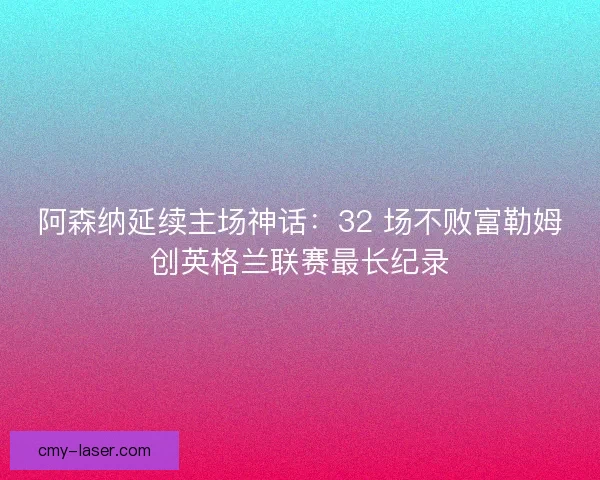 阿森纳延续主场神话：32 场不败富勒姆创英格兰联赛最长纪录