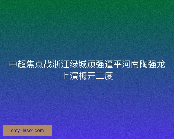中超焦点战浙江绿城顽强逼平河南陶强龙上演梅开二度