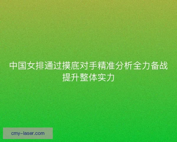 中国女排通过摸底对手精准分析全力备战提升整体实力