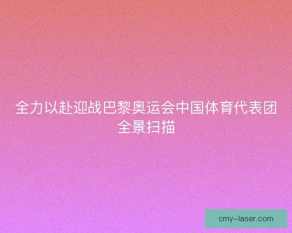 全力以赴迎战巴黎奥运会中国体育代表团全景扫描