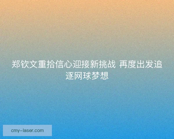 郑钦文重拾信心迎接新挑战 再度出发追逐网球梦想