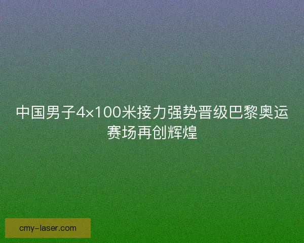 中国男子4×100米接力强势晋级巴黎奥运赛场再创辉煌