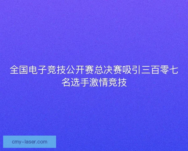 全国电子竞技公开赛总决赛吸引三百零七名选手激情竞技
