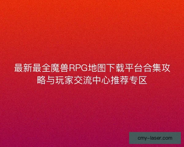 最新最全魔兽RPG地图下载平台合集攻略与玩家交流中心推荐专区