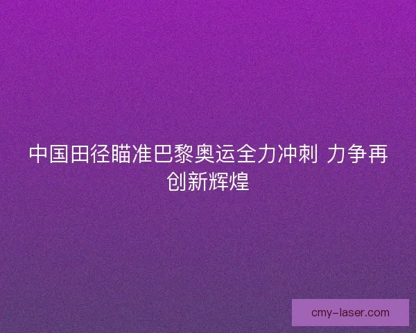中国田径瞄准巴黎奥运全力冲刺 力争再创新辉煌